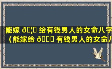 能嫁 🦉 给有钱男人的女命八字（能嫁给 🐞 有钱男人的女命八字好不好）